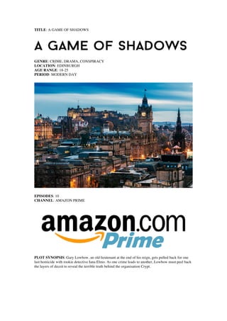 TITLE: A GAME OF SHADOWS
GENRE: CRIME, DRAMA, CONSPIRACY
LOCATION: EDINBURGH
AGE RANGE: 18-25
PERIOD: MODERN DAY
EPISODES: 10
CHANNEL: AMAZON PRIME
PLOT SYNOPSIS: Gary Lowbow, an old lieutenant at the end of his reign, gets pulled back for one
last homicide with rookie detective Iana Elmo. As one crime leads to another, Lowbow must peel back
the layers of deceit to reveal the terrible truth behind the organisation Crypt.
 