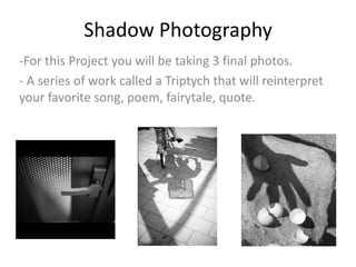 Shadow Photography
-For this Project you will be taking 3 final photos.
- A series of work called a Triptych that will reinterpret
your favorite song, poem, fairytale, quote.
 
