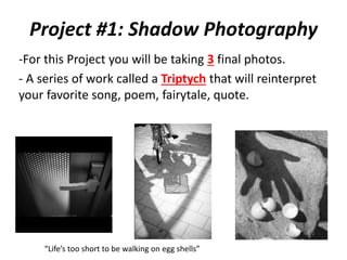 Project #1: Shadow Photography
-For this Project you will be taking 3 final photos.
- A series of work called a Triptych that will reinterpret
your favorite song, poem, fairytale, quote.
“Life’s too short to be walking on egg shells”
 