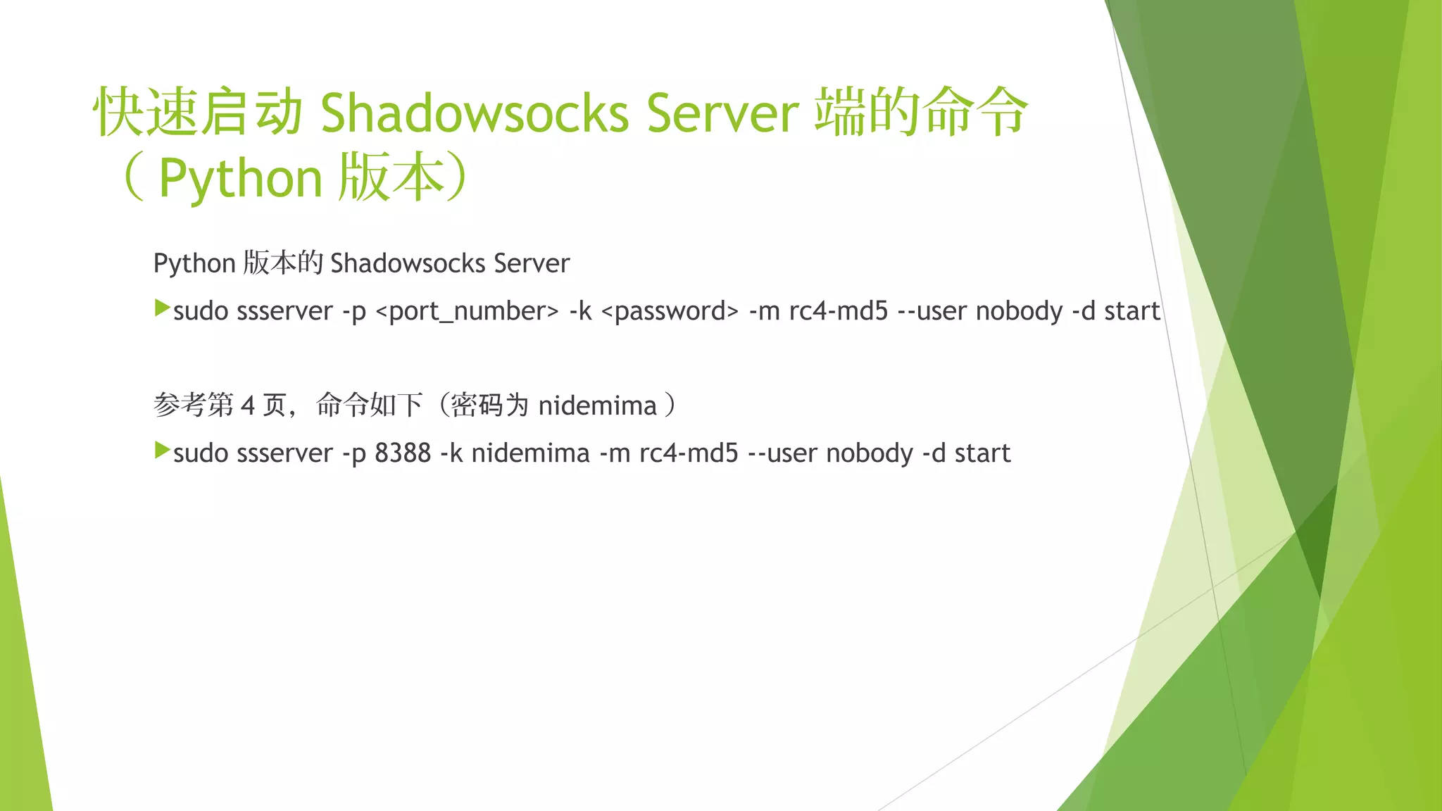 快速启动 Shadowsocks Server 端的命令
（ Python 版本）
Python 版本的 Shadowsocks Server
sudo ssserver -p <port_number> -k <password> -m rc4-md5 --user nobody -d start
参考第 4 ，命令如下（密页 码为 nidemima ）
sudo ssserver -p 8388 -k nidemima -m rc4-md5 --user nobody -d start
 