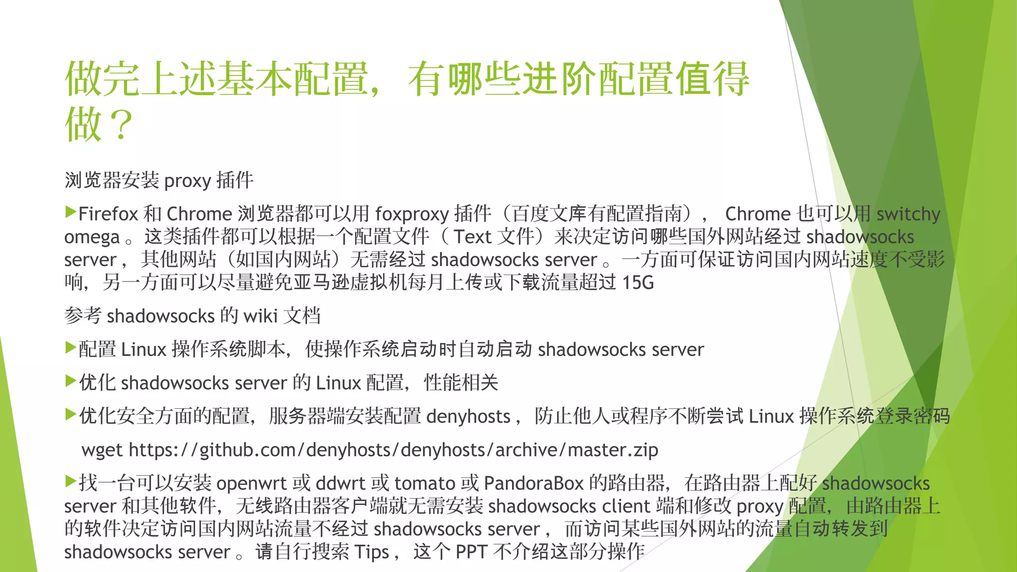 做完上述基本配置，有 些 配置 得哪 进阶 值
做？
器安装浏览 proxy 插件
Firefox 和 Chrome 器都可以用浏览 foxproxy 插件（百度文 有配置指南），库 Chrome 也可以用 switchy
omega 。 类插件都可以根据一个配置文件（这 Text 文件）来决定 些国外网站访问哪 经过 shadowsocks
server ，其他网站（如国内网站）无需经过 shadowsocks server 。一方面可保 国内网站速度不受影证访问
响，另一方面可以尽量避免 虚 机每月上 或下 流量超亚马逊 拟 传 载 过 15G
参考 shadowsocks 的 wiki 文档
配置 Linux 操作系 脚本，使操作系 自统 统启动时 动启动 shadowsocks server
 化优 shadowsocks server 的 Linux 配置，性能相关
 化安全方面的配置，服 器端安装配置优 务 denyhosts ，防止他人或程序不断尝试 Linux 操作系 登 密统 录 码
wget https://github.com/denyhosts/denyhosts/archive/master.zip
找一台可以安装 openwrt 或 ddwrt 或 tomato 或 PandoraBox 的路由器，在路由器上配好 shadowsocks
server 和其他 件，无 路由器客 端就无需安装软 线 户 shadowsocks client 端和修改 proxy 配置，由路由器上
的 件决定 国内网站流量不软 访问 经过 shadowsocks server ，而 某些国外网站的流量自 到访问 动转发
shadowsocks server 。 自行搜索请 Tips ， 个这 PPT 不介 部分操作绍这
 
