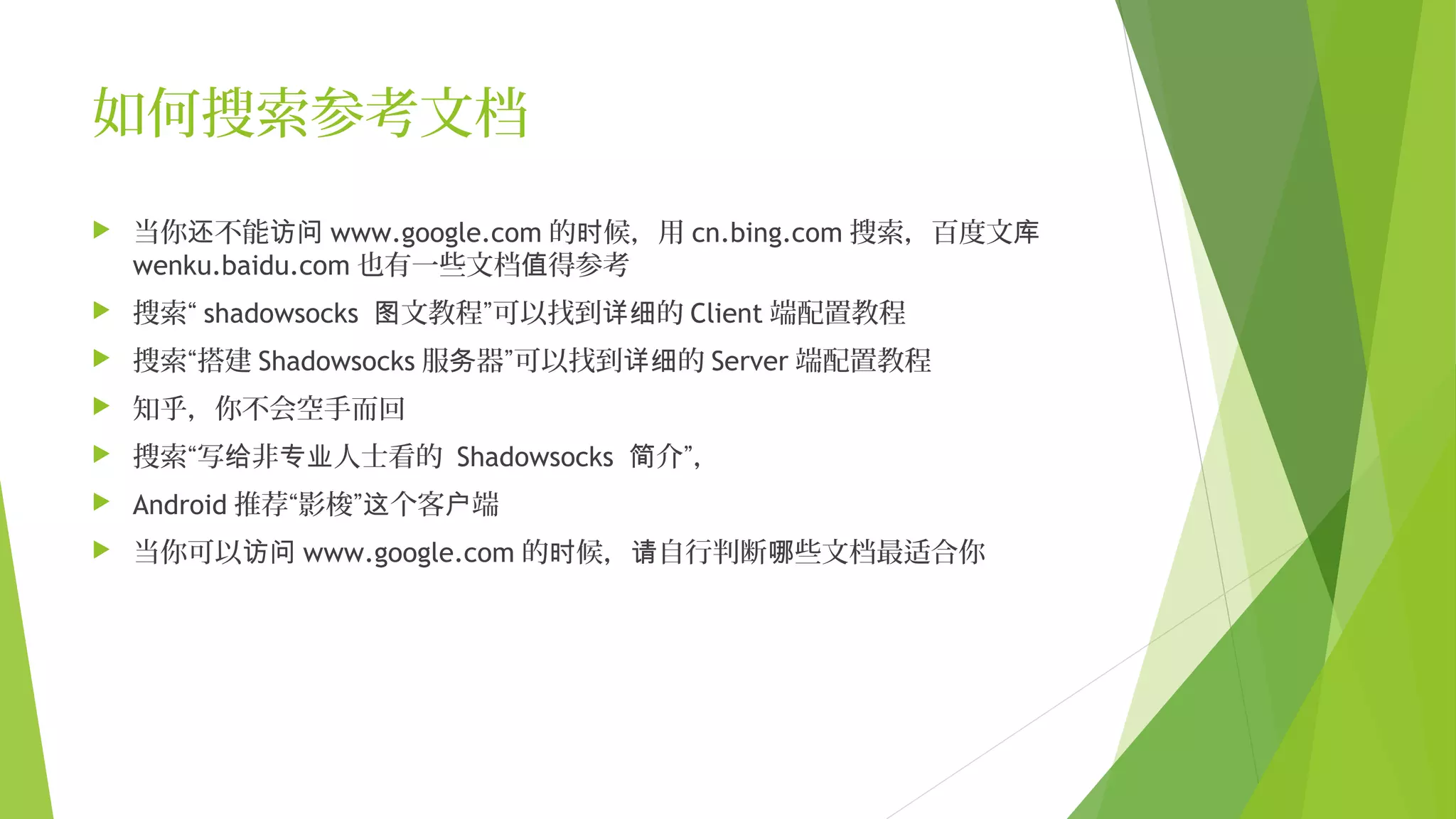 如何搜索参考文档
 当你 不能还 访问 www.google.com 的 候，用时 cn.bing.com 搜索，百度文库
wenku.baidu.com 也有一些文档 得参考值
 搜索“ shadowsocks 文教程”可以找到 的图 详细 Client 端配置教程
 搜索“搭建 Shadowsocks 服 器”可以找到 的务 详细 Server 端配置教程
 知乎，你不会空手而回
 搜索“写 非 人士看的给 专业 Shadowsocks 介”，简
 Android 推荐“影梭” 个客 端这 户
 当你可以访问 www.google.com 的 候， 自行判断 些文档最适合你时 请 哪
 