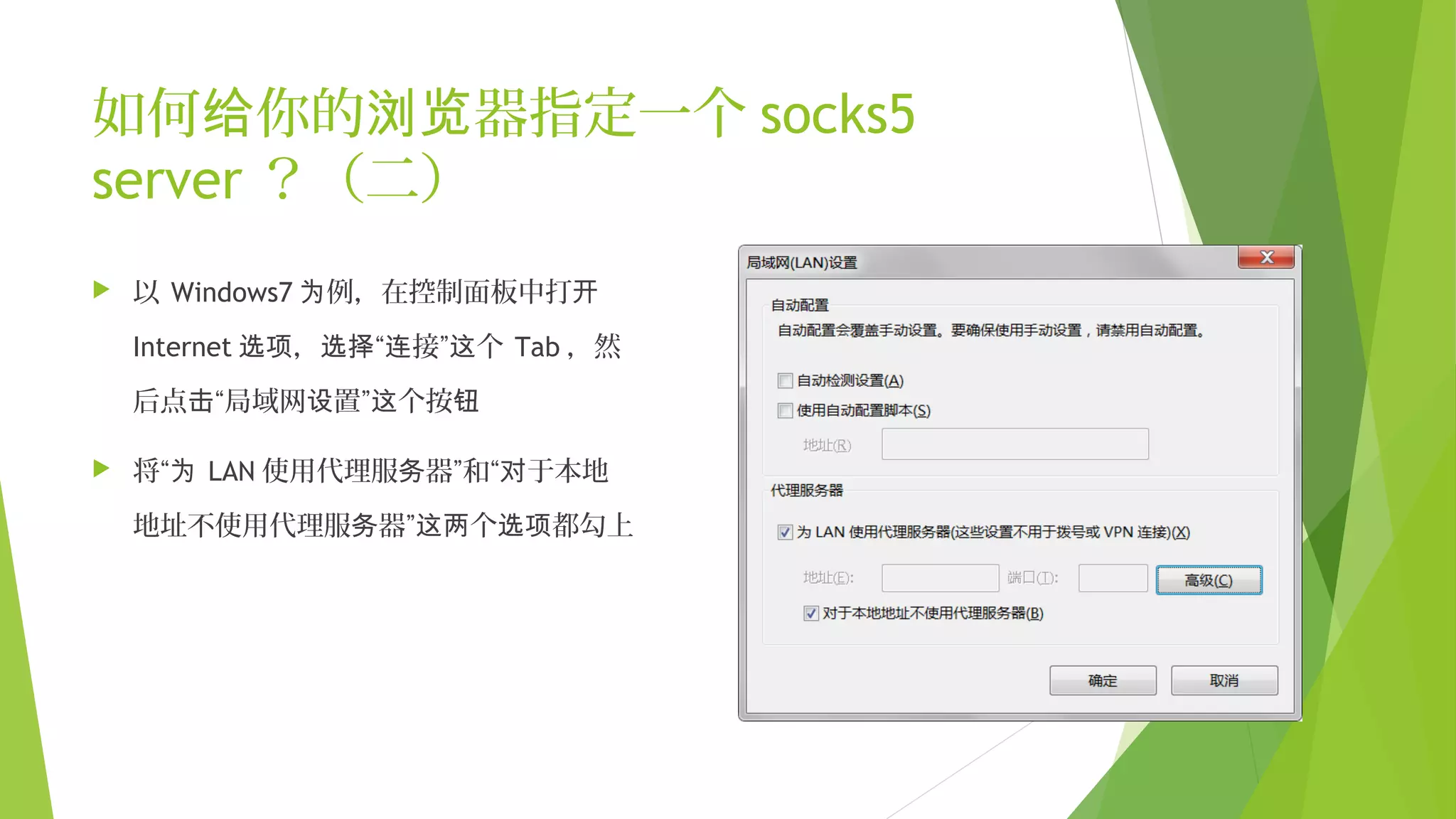 如何 你的 器指定一个给 浏览 socks5
server ？（二）
 以 Windows7 例，在控制面板中打为 开
Internet ， “ 接” 个选项 选择 连 这 Tab ，然
后点 “局域网 置” 个按击 设 这 钮
 将“为 LAN 使用代理服 器”和“ 于本地务 对
地址不使用代理服 器” 个 都勾上务 这两 选项
 