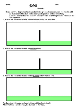 Name: Date:
Shadows
Below are three diagrams showing a stick in the ground. In each diagram you need to add:
 An illustra...