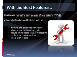With the Best Features…
ShadowVox mirros the best features of your existing IP PBX

with available advanced features such as…


   •   inbound and outbound voice calls
   •   inbound and outbound fax calls
   •   secure xmpp based instant messaging
   •   conference bridge services
   •   video-over-IP calls
 