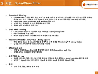 15
15
 Spam Mail Filtering
 SpamAssassin (스팸어쌔신) 차단 프로그램 사용 (수신한 메일이 최대 정상메일 기준 점수보다 낮을 경우는
정상메일로, 최소 스팸메일 기준 점수보다 높을 경우는 스팸 메일로 자동 학습 - UI 에서 설정 가능)
 Application Level Spam Filter 사용, Filtering 정책 수립
 설정된 주기 업데이트로 최신 규칙 다운로드 진행
 등록된 계정 외 계정은 차단 기능
 Virus Mail Filtering
 ClamAV 안티바이러스 Engine에 의한 Filter (실시간 Engine Update)
 Virus Library에 의한 Filter
 메일에 첨부된 바이러스의 패턴확인 후 매칭시 스팸으로 차단
 Real Time Update Spam/Virus Library Update
 매일 새로운 Spam 및 Virus의 패턴을 분석하고 고객 환경을 Monitoring하여 Library Update
 실시간으로 고객 장비에 Update되어 효율 극대화
 DNS Block List
 국내 및 해외의 Spam Site DB를 활용하여 (DNS 정보) Spam/Virus Mail Filter
 유해정보차단 (KISCOM 데이터베이스)
 고객 맞춤 Service
 장비를 설치하고 일정기간 모니터링을 통하여 고객사에 주로 유입되는 Spam/Virus Mail 패턴을 분석
 일반적인 Spam은 아니지만 고객이 Filter를 요청하는 List를 입수하여 Filter에 적용
 통계
 일별, 주별, 월별, 패턴별 통계 제공
2 기능 - Spam/Virus Filter
 