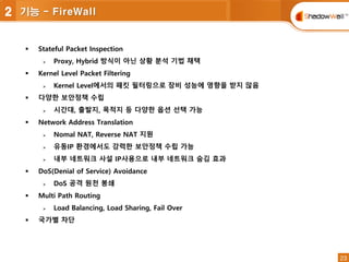 23
23
 Stateful Packet Inspection
 Proxy, Hybrid 방식이 아닌 상황 분석 기법 채택
 Kernel Level Packet Filtering
 Kernel Level에서의 패킷 필터링으로 장비 성능에 영향을 받지 않음
 다양한 보안정책 수립
 시간대, 출발지, 목적지 등 다양한 옵션 선택 가능
 Network Address Translation
 Nomal NAT, Reverse NAT 지원
 유동IP 환경에서도 강력한 보안정책 수립 가능
 내부 네트워크 사설 IP사용으로 내부 네트워크 숨김 효과
 DoS(Denial of Service) Avoidance
 DoS 공격 원천 봉쇄
 Multi Path Routing
 Load Balancing, Load Sharing, Fail Over
 국가별 차단
2 기능 - FireWall
 