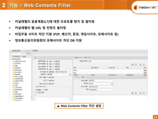 29
29
 커널레벨의 응용계층(L7)에 대한 프로토콜 탐지 및 필터링
 커널레벨의 웹 URL 및 컨텐츠 필터링
 비업무용 사이트 차단 지원 (P2P, 메신저, 증권, 게임사이트, 유해사이트 등)
 정보통신윤리위원회의 유해사이트 차단 DB 지원
▲ Web Contents Filter 차단 설정
2 기능 - Web Contents Filter
 