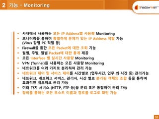 33
33
 사내에서 사용하는 모든 IP Address별 사용량 Monitoring
 모니터링을 통하여 특별하게 문제가 있는 IP Address 적발 가능
(Virus 감염 PC 적발 등)
 Firewall을 통한 모든 Packet에 대한 조회 기능
 월별, 주별, 일별 Packet에 대한 통계 제공
 모든 Interface 별 실시간 사용량 Monitoring
 VPN (Tunnel)을 사용하는 모든 사용량 Monitoring
 네트워크를 여러 가지로 분리하여 관리 가능
 네트워크 제어 및 서비스 제어를 시간별로 (업무시간, 업무 외 시간 등) 관리가능
 네트워크, 네트워크 서비스, 관리자, 시간 별로 분리된 객체의 조합 등을 통하여
효과적인 네트워크 관리 가능
 여러 가지 서비스 (HTTP, FTP 등)을 분리 혹은 통합하여 관리 가능
 장비를 통하는 모든 호스트 이름과 경로를 로그로 확인 가능
2 기능 - Monitoring
 