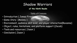 Shadow Warriors
of the Ninth Realm

Table of Contents
• Introduction ( James Firestone)
• Game Story (Melany )
• Environment, audience skill level, and player interaction(Roxanne)
• Object, rules, limitations, and platform support (Jacob)
• Tools and resources ( Jason )
• Conclusion ( Jason )

 