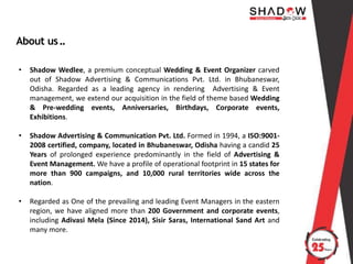 About us..
• Shadow Wedlee, a premium conceptual Wedding & Event Organizer carved
out of Shadow Advertising & Communications Pvt. Ltd. in Bhubaneswar,
Odisha. Regarded as a leading agency in rendering Advertising & Event
management, we extend our acquisition in the field of theme based Wedding
& Pre-wedding events, Anniversaries, Birthdays, Corporate events,
Exhibitions.
• Shadow Advertising & Communication Pvt. Ltd. Formed in 1994, a ISO:9001-
2008 certified, company, located in Bhubaneswar, Odisha having a candid 25
Years of prolonged experience predominantly in the field of Advertising &
Event Management. We have a profile of operational footprint in 15 states for
more than 900 campaigns, and 10,000 rural territories wide across the
nation.
• Regarded as One of the prevailing and leading Event Managers in the eastern
region, we have aligned more than 200 Government and corporate events,
including Adivasi Mela (Since 2014), Sisir Saras, International Sand Art and
many more.
 