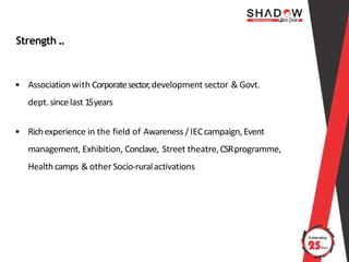 Strength ..
• Associationwith Corporatesector,development sector & Govt.
dept.sincelast 15years
• Richexperience in the field of Awareness / IECcampaign, Event
management, Exhibition, Conclave, Street theatre,CSRprogramme,
Health camps & other Socio-ruralactivations
 