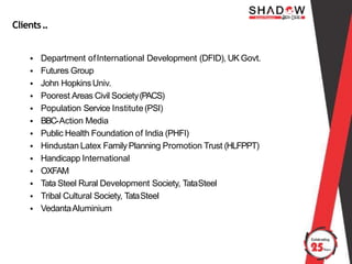 Clients..
• Department ofInternational Development (DFID), UK Govt.
• Futures Group
• John HopkinsUniv.
• Poorest Areas Civil Society(PACS)
• Population Service Institute(PSI)
• BBC-Action Media
• Public Health Foundation of India (PHFI)
• Hindustan Latex Family Planning Promotion Trust (HLFPPT)
• Handicapp International
• OXFAM
• Tata Steel Rural Development Society, TataSteel
• Tribal Cultural Society, TataSteel
• VedantaAluminium
 