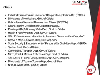 Clients..
• Industrial Promotion and Investment Corporation of Odisha Ltd. (IPICOL)
• Directorate of Horticulture, Govt. of Odisha
• Odisha State Watershed Development Mission(OSWDM)
• Odisha Tourism Development Corporation(OTDC)
• Panchayati Raj& Drinking Water Dept. Govt. of Odisha
• Health & Family Welfare Dept, Govt. of Odisha
• ST& SCDevelopment, Minorities & Backward ClassesWelfare Dept,GoO
• School & Mass Education Dept, Govt. of Odisha
• Social Security & Empowerment of Persons With Disabilities Dept. (SSEPD)
• Tourism Dept, Govt. ofOdisha
• Commerce & Transport Dept, Govt. of Odisha
• Micro, Small & Medium Enterprises Dept, Govt. of Odisha
• Agriculture & Farmer Empowerment Dept, Govt. of Odisha
• Directorate of Tourism,Tourism Dept, Govt. of Bihar
• NH & B,Works Dept., Govt. of Odisha
 