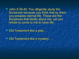  John 5:39-40 You diligently study theJohn 5:39-40 You diligently study the
Scriptures because you think that by themScriptures because you think that by them
you possess eternal life. These are theyou possess eternal life. These are the
Scriptures that testify about me, yet youScriptures that testify about me, yet you
refuse to come to me to have life.refuse to come to me to have life.
 Old Testament like a play….Old Testament like a play….
 Old Testament like a mystery….Old Testament like a mystery….
 