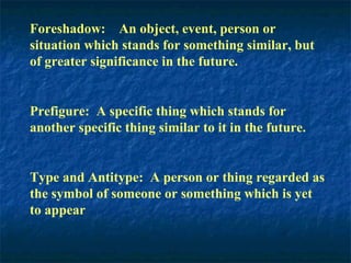 Foreshadow: An object, event, person or
situation which stands for something similar, but
of greater significance in the future.
Prefigure: A specific thing which stands for
another specific thing similar to it in the future.
Type and Antitype: A person or thing regarded as
the symbol of someone or something which is yet
to appear
 