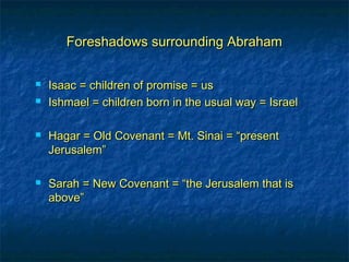 Foreshadows surrounding AbrahamForeshadows surrounding Abraham
 Isaac = children of promise = usIsaac = children of promise = us
 Ishmael = children born in the usual way = IsraelIshmael = children born in the usual way = Israel
 Hagar = Old Covenant = Mt. Sinai = “presentHagar = Old Covenant = Mt. Sinai = “present
Jerusalem”Jerusalem”
 Sarah = New Covenant = “the Jerusalem that isSarah = New Covenant = “the Jerusalem that is
above”above”
 