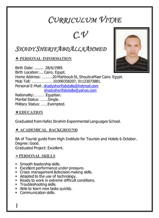 1
CURRICULUM VITAE
C.V
SHADY SHERIFABDALLAAHMED
Birth Date: ....... 28/6/1989.
Birth Location:... Cairo, Egypt.
Home Address: ……….20 Mahboub St, ShoubraMasr Cairo, Egypt.
Mob Tell: …………………01090358207, 01123073881.
Personal E-Mail:.shadysherifabdalla@hotmail.com
shadysherifabdalla@yahoo.com
Nationality:……… Egyptian.
Marital Status: …….Single.
Military Status: ……Exempted.
Graduated from Hafez Ibrahim Experimental Languages School.
BA of Tourist guide from High Institute for Tourism and Hotels 6 October.
Degree: Good.
Graduated Project: Excellent.

 Smooth leadership skills.
 Excellent performance under pressure.
 Crises management &decision making skills.
 Adapted to the use of technology.
 Ready to work in extreme difficult conditions.
 Troubleshooting skills.
 Able to learn new tasks quickly.
 Communication skills.
 