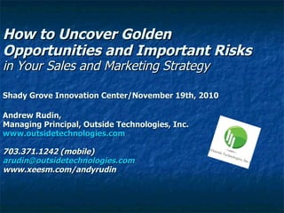 How to Uncover Golden Opportunities and Important Risks in Your Sales and Marketing Strategy  Shady Grove Innovation Center/November 19th, 2010 Andrew Rudin, Managing Principal, Outside Technologies, Inc. www.outsidetechnologies.com 703.371.1242 (mobile) [email_address] www.xeesm.com/andyrudin 