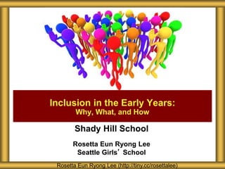 Shady Hill School
Rosetta Eun Ryong Lee
Seattle Girls’ School
Inclusion in the Early Years:
Why, What, and How
Rosetta Eun Ryong Lee (http://tiny.cc/rosettalee)
 