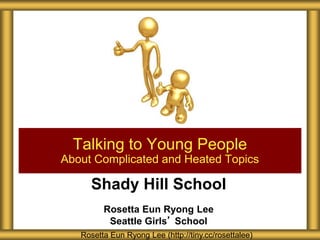 Shady Hill School
Rosetta Eun Ryong Lee
Seattle Girls’ School
Talking to Young People
About Complicated and Heated Topics
Rosetta Eun Ryong Lee (http://tiny.cc/rosettalee)
 