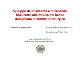 Università degli Studi di Trieste
Dipartimento di Ingegneria e Architettura
1
Laureando: Shady Kalbouneh
Sviluppo di un sistema a microonde
finalizzato alla misura del livello
dell’acciaio in ambito siderurgico
Relatore: Prof. Massimiliano Comisso
Correlatore: Ing. Andrea Polo
 