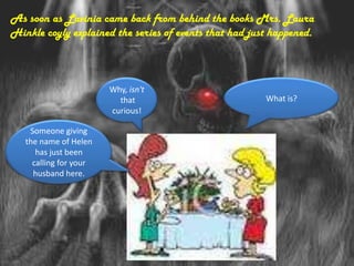 As soon as Lavinia came back from behind the books Mrs. Laura
Hinkle coyly explained the series of events that had just happened.



                        Why, isn't
                          that                          What is?
                        curious!

    Someone giving
   the name of Helen
      has just been
     calling for your
     husband here.
 