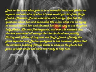 Back in his room when john is in a mournful state and Helen re-
appears and asks him of when his wife would get rid of the Ouija
Board. However, Lavina entered to bid him bye. She felt the
queerness about him and demanded like a boss what was he trying
to conceal behind him and thrusted him aside only to see the ghost
lady Helen. She was flabbergasted, and then she realized that
she had speculated all wrongs that her husband was possibly
flirting with Helen of troy over the Ouija Board. Finally the
ghost departed and Lavina apologized to her husband. After that
the narrator suddenly felt the desire to write as the ghosts had
given up their strike and were now ready to help him.
 