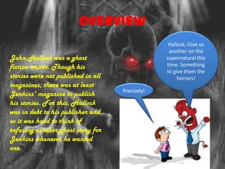 Overview
                                                  Hallock, Give us
                                                  another on the
John Hallock was a ghost                         supernatural this
fiction writer. Though his                       time. Something
                                                 to give them the
stories were not published in all                     horrors!
magazines, there was at least
                                    Precisely!
Jenkins' magazine to publish
his stories. For this, Hallock
was in debt to his publisher and
so it was hard to think of
refusing another ghost story for
Jenkins whenever he wanted
one.
 