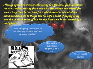 Having agreed to write another story for Jenkins, John Hallock
sat at his table, waiting for a new plot. He waited and waited for
such a long time but no idea for a plot dawned in his mind but
mind wandered off to things like his wife’s habit of buying every
new fad in the market. Then for the first time he was visited by a
real ghost!
        How am I going to cure her of
        her alarming tendency to take
              up every new fad?


                                         This writing
                                          business is
                                        delightful, isn’t
                                              it?
                                                            Yes… I should
                                                              say it is!
 