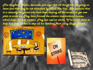 The she-ghost, Helen, descends and says that all the ghosts are going on
leave and that they be not disturbed by people like him.. She explains that
it is actually the ghosts who have been helping all the writers to get new
plots to write on. They have formed the writers inspirational bureau
which helps the new writers. They are now on strike. If he wants them to
help him then he has to stop all his relatives from using Ouija Board.
 