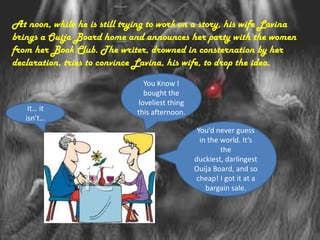 At noon, while he is still trying to work on a story, his wife Lavina
brings a Ouija Board home and announces her party with the women
from her Book Club. The writer, drowned in consternation by her
declaration, tries to convince Lavina, his wife, to drop the idea.
                                You Know I
                                bought the
                              loveliest thing
    It… it                    this afternoon.
   isn’t…
                                                 You’d never guess
                                                  in the world. It’s
                                                         the
                                                duckiest, darlingest
                                                Ouija Board, and so
                                                cheap! I got it at a
                                                    bargain sale.
 