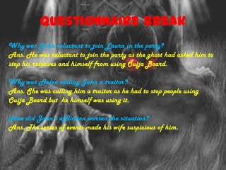 Questionnaire Break
Why was John reluctant to join Laura in the party?
Ans. He was reluctant to join the party as the ghost had asked him to
stop his relatives and himself from using Ouija Board.

Why was Helen calling John a traitor?
Ans. She was calling him a traitor as he had to stop people using
Ouija Board but he himself was using it.

How did John’s affliction worsen the situation?
Ans. The series of events made his wife suspicious of him.
 