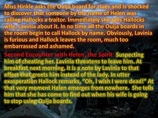 Miss Hinkle asks the Ouija board for clues and is shocked
to discover that someone by the name of Helen was
calling Hallocks a traitor. Immediately she tells Hallocks
wife, Lavinia about it. In no time all the Ouija boards in
the room begin to call Hallock by name. Obviously, Lavinia
is furious and Hallock leaves the room, much too
embarrassed and ashamed.
Second Encounter with Helen, the Spirit: Suspecting
him of cheating her. Lavinia threatens to leave him. At
breakfast next morning, it is a note by Lavinia to that
effect that greets him instead of the lady. In utter
exasperation Hallock remarks, “Oh, I wish I were dead!” At
that very moment Helen emerges from nowhere. She tells
him that she has come to find out when his wife is going
to stop using Ouija boards.

 