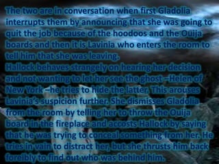 The two are in conversation when first Gladolia
interrupts them by announcing that she was going to
quit the job because of the hoodoos and the Ouija
boards and then it is Lavinia who enters the room to
tell him that she was leaving.
Hallock behaves strangely on hearing her decision
and not wanting to let her see the ghost –Helen of
New York –he tries to hide the latter. This arouses
Lavinia’s suspicion further. She dismisses Gladolia
from the room by telling her to throw the Ouija
board in the fireplace and accosts Hallock by saying
that he was trying to conceal something from her. He
tries in vain to distract her, but she thrusts him back
foreibly to find out who was behind him.

 
