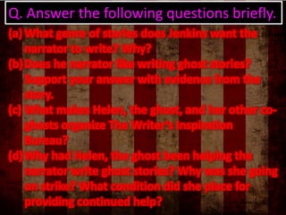 Q. Answer the following questions briefly.
(a) What genre of stories does Jenkins want the
narrator to write? Why?
(b) Does he narrator like writing ghost stories?
Support your answer with evidence from the
story.
(c) What makes Helen, the ghost, and her other coghosts organize The Writer’s Inspiration
Bureau?
(d) Why had Helen, the ghost been helping the
narrator write ghost stories? Why was she going
on strike? What condition did she place for
providing continued help?

 