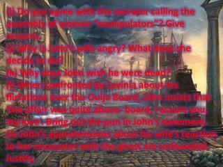 (i) Do you agree with the narrator calling the
assembly of women “manipulators”? Give
reasons.
(j) Why is John’s wife angry? What does she
decide to do?
(k) Why does John wish he were dead?
(l) When confronted by Lavinia about his
flirtations over the Ouija Board, John insists that
‘the affair was quite above- board, I assure you,
my love’. Bring out the pun in John’s statement.
(m John’s apprehensions about his wife’s reaction
to her encounter with the ghost are unfounded.
Justify.

 