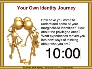 Your Own Identity Journey
How have you come to
understand some of your
marginalized identities? How
about the privileged ones?
What experiences moved you
into new ways of thinking
about who you are?
Rosetta Eun Ryong Lee (http://tiny.cc/rosettalee)
 