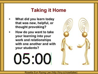 Taking it Home
 What did you learn today
that was new, helpful, or
thought provoking?
 How do you want to take
your learning into your
work and relationships
with one another and with
your students?
Rosetta Eun Ryong Lee (http://tiny.cc/rosettalee)
 