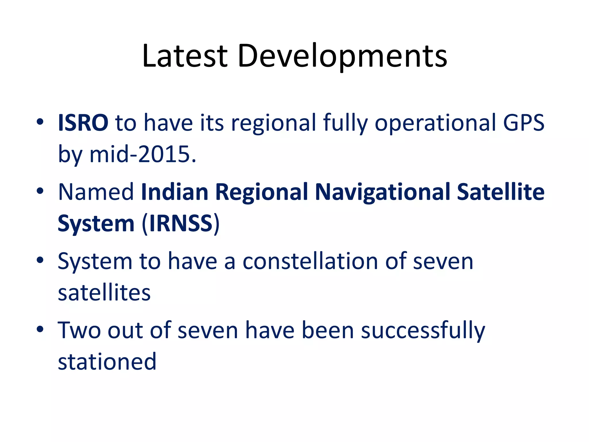 Latest Developments
• ISRO to have its regional fully operational GPS
by mid-2015.
• Named Indian Regional Navigational Satellite
System (IRNSS)
• System to have a constellation of seven
satellites
• Two out of seven have been successfully
stationed
 