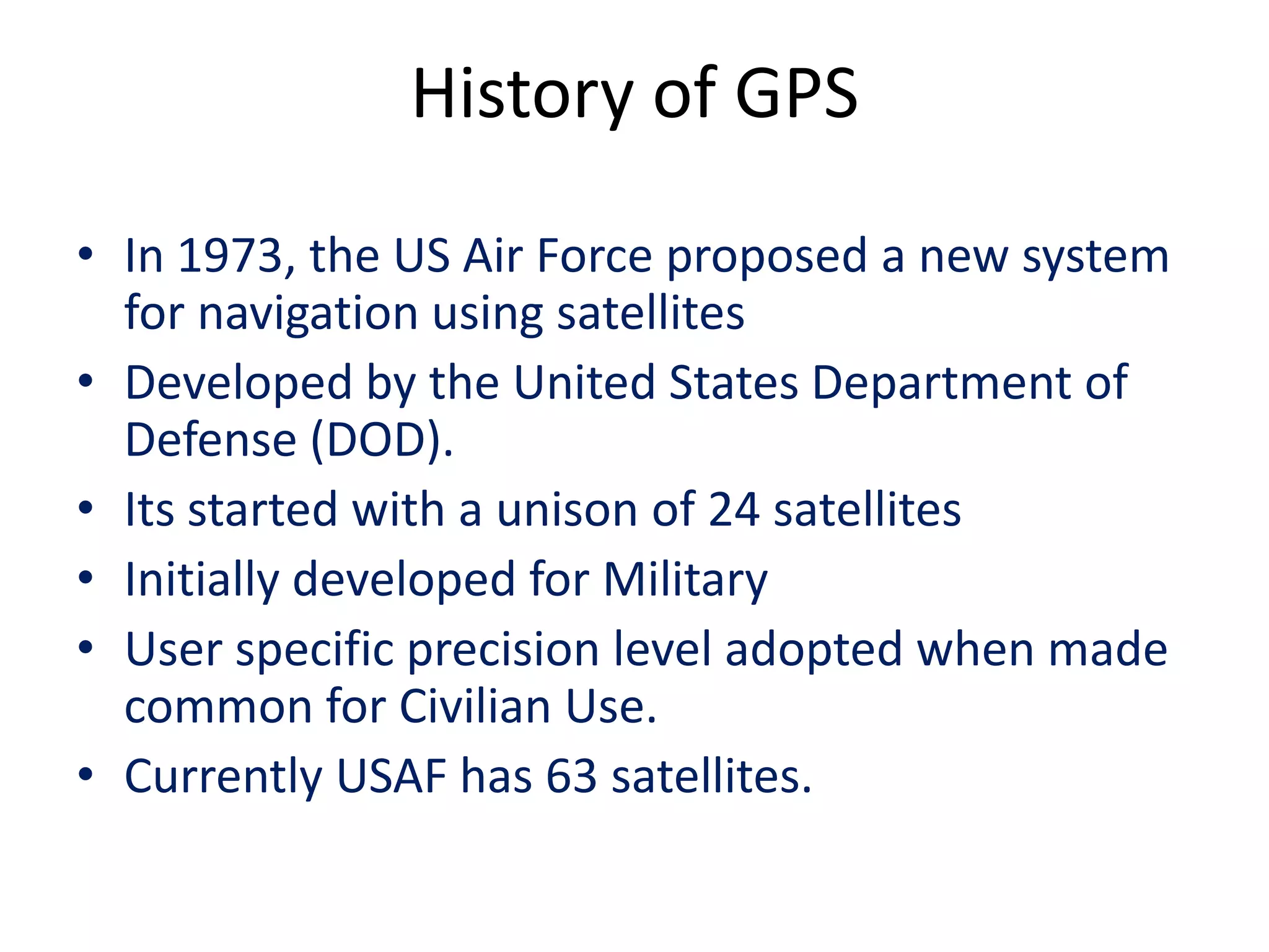 History of GPS
• In 1973, the US Air Force proposed a new system
for navigation using satellites
• Developed by the United States Department of
Defense (DOD).
• Its started with a unison of 24 satellites
• Initially developed for Military
• User specific precision level adopted when made
common for Civilian Use.
• Currently USAF has 63 satellites.
 