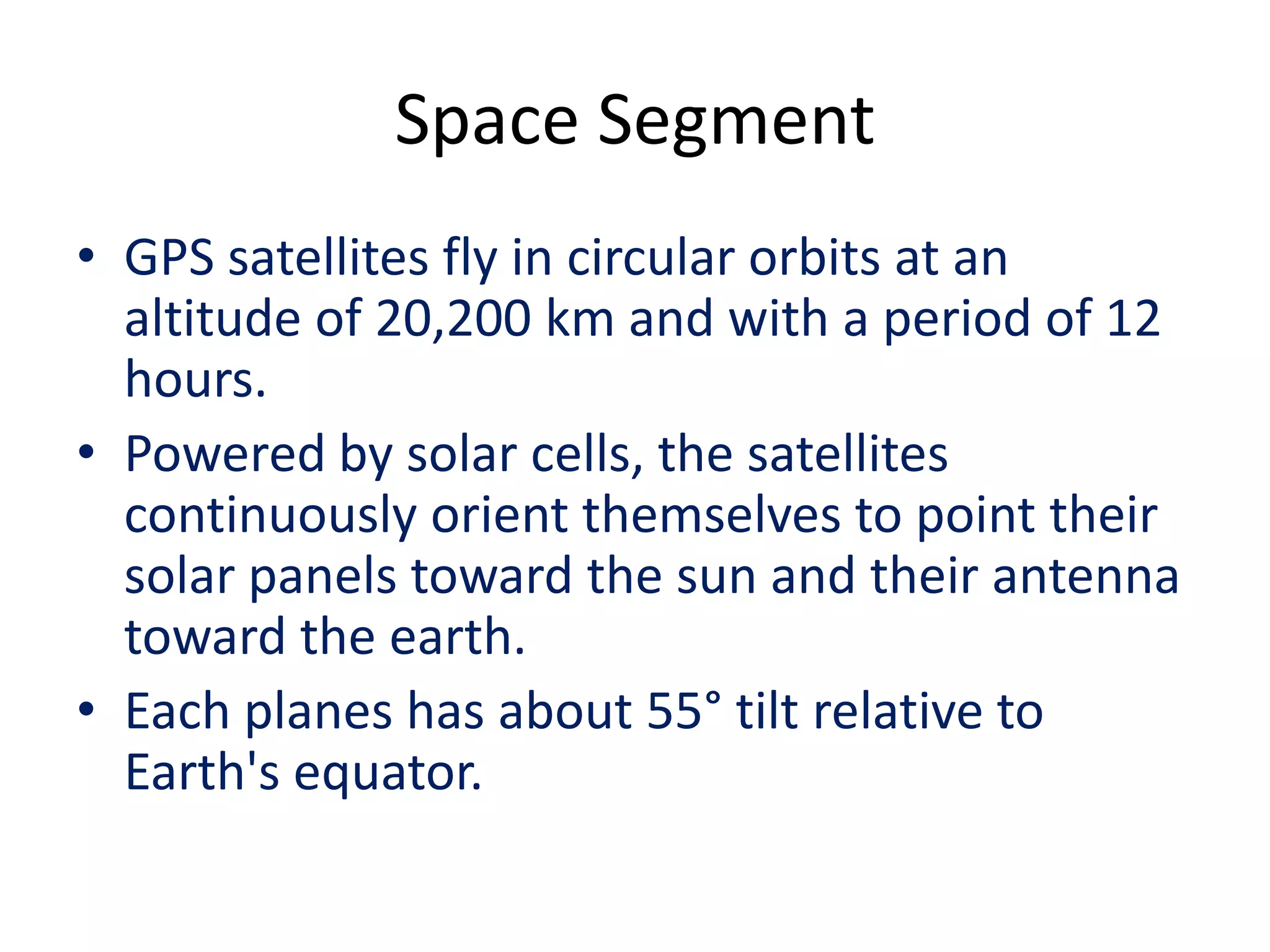 Space Segment
• GPS satellites fly in circular orbits at an
altitude of 20,200 km and with a period of 12
hours.
• Powered by solar cells, the satellites
continuously orient themselves to point their
solar panels toward the sun and their antenna
toward the earth.
• Each planes has about 55° tilt relative to
Earth's equator.
 