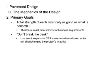 I. Pavement Design
C. The Mechanics of the Design
2. Primary Goals
• Total strength of each layer only as good as what is
beneath it
• Therefore, must meet minimum thickness requirements
• “Don’t break the bank”
• Use less inexpensive CBR materials when allowed while
not shortchanging the project’s integrity
 