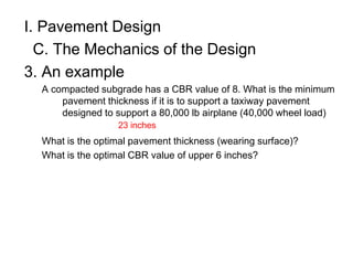 I. Pavement Design
C. The Mechanics of the Design
3. An example
A compacted subgrade has a CBR value of 8. What is the minimum
pavement thickness if it is to support a taxiway pavement
designed to support a 80,000 lb airplane (40,000 wheel load)
What is the optimal pavement thickness (wearing surface)?
What is the optimal CBR value of upper 6 inches?
23 inches
 