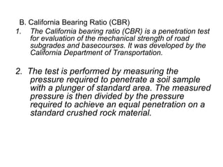 B. California Bearing Ratio (CBR)
1. The California bearing ratio (CBR) is a penetration test
for evaluation of the mechanical strength of road
subgrades and basecourses. It was developed by the
California Department of Transportation.
2. The test is performed by measuring the
pressure required to penetrate a soil sample
with a plunger of standard area. The measured
pressure is then divided by the pressure
required to achieve an equal penetration on a
standard crushed rock material.
 