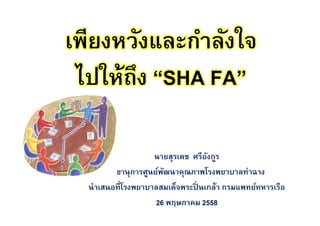 เพียงหวังและกําลังใจ
ไปให้ถึง “SHA FA”
นายสุรเดช ศรีอังกูร
เลขานุการศูนย์พัฒนาคุณภาพโรงพยาบาลท่าฉาง
นําเสนอทีโรงพยาบาลสมเด็จพระปิ นเกล้า กรมแพทย์ทหารเรือ
26 พฤษภาคม 2558
 