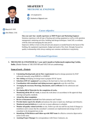 March 03 1995
Abu Dhabi, UAE
One year and four month experience as MEP Project and Marketing Engineer
Immense experience with all type of heating and cooling equipment as well as with operation
management, marketing activities, building and design techniques, AutoCAD, co-ordinate
with the client and managing the man power .
Impressive ability to learn on the job and cater projects as-needed based on the layout of the
building, the equipment requirements, budget and needs of the client .Strongly focused on
quality workmanship while always making sure customer satisfaction is top priority.
1. MECHANICAL ENGINEER for 1 year and 4 month at Suthermech engineering Cochin,
India. (Dealer Partner of BLUESTAR and VOLTAS air conditioning)
Scope of work : Projects
 Calculating Heating loads and air flow requirements based on design parameter by HAP
software& manually using ISHRAE or ASHRAE.
 Site visiting and helping out design team to prepare HVAC layout.
 Selection of HVAC equipment’s according to the heat load in a best cost effective way.
 Coordination with consultant and taking necessary approval as per the work flow.
 Arranging the necessary Drawings, Documents, and Certificates for the submission and
approvals.
 Developing Bill of Materials for the completion of works.
 Monitoring all the HVAC work, to ensure the work done is in accordance to the approved shop
drawings and quality standards.
 Attend the client complaints.
 Review of documents received from Sub-contractor and Vendors.
 Provide timely reports for all jobs and analyses the same to report any challenges and obstacles.
 Monitored material delivery to work site to ensure adherence to schedule.
 Monitor all quality related activities on site. Follow up with site staff for any kind of changes in
installation and to ensure that the consultant’s comments are implemented and arrange revisit of
consultant to the designated area at site.
 Identifying NCRs/Defects and Follow-up with MEP team for effective corrective &preventive
action on the same.
 Assisting Project Manager for correspondence with Client, Contractor, etc.
+971564918575
Shafeehcrz7@gmail.com
SHAFEEH T
MECHANICAL ENGINEER
Career objective
Professional Experience
 