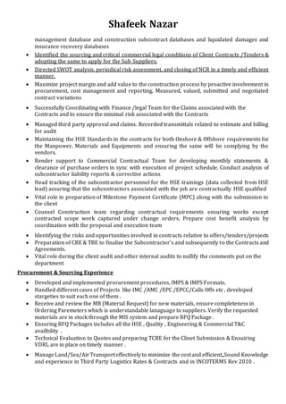 Shafeek Nazar
management database and construction subcontract databases and liquidated damages and
insurance recovery databases
 Identified the sourcing and critical commercial legal conditions of Client Contracts /Tenders &
adopting the same to apply for the Sub Suppliers.
 Directed SWOT analysis, periodical risk assessment, and closing of NCR in a timely and efficient
manner.
 Maximize project margin and add value to the construction process by proactive involvement in
procurement, cost management and reporting. Measured, valued, submitted and negotiated
contract variations
 Successfully Coordinating with Finance /legal Team for the Claims associated with the
Contracts and to ensure the minimal risk associated with the Contracts
 Managed third party approval and claims. Recorded transmittals related to estimate and billing
for audit
 Maintaining the HSE Standards in the contracts for both Onshore & Offshore requirements for
the Manpower, Materials and Equipments and ensuring the same will be complying by the
vendors.
 Render support to Commercial Contractual Team for developing monthly statements &
clearance of purchase orders in sync with execution of project schedule. Conduct analysis of
subcontractor liability reports & corrective actions
 Head tracking of the subcontractor personnel for the HSE trainings (data collected from HSE
lead) assuring that the subcontractors associated with the job are contractually HSE qualified
 Vital role in preparation of Milestone Payment Certificate (MPC) along with the submission to
the client
 Counsel Construction team regarding contractual requirements ensuring works except
contracted scope work captured under change orders. Prepare cost benefit analysis by
coordination with the proposal and execution team
 Identifying the risks and opportunities involved in contracts relative to offers/tenders/projects
 Preparation of CBE & TBE to finalize the Subcontractor’s and subsequently to the Contracts and
Agreements.
 Vital role during the client audit and other internal audits to nullify the comments put on the
department
Procurement & Sourcing Experience
 Developed and implemented procurement procedures, IMPS & IMPS Formats.
 Handled different cases of Projects like IMC /AMC /EPC /EPCC/Calls Offs etc , developed
stargeties to suit each one of them .
 Receive and review the MR (Material Request) for new materials, ensure completeness in
Ordering Paremeters which is understandable lanaguage to suppliers. Verify the requested
materials are in stock through the MIS system and prepare RFQ Package.
 Ensuring RFQ Packages includes all the HSE , Quality , Engineering & Commercial T&C
availbility .
 Technical Evaluation to Quotes and preparing TCBE for the Clinet Submission & Ensuiring
VDRL are in place on timely manner .
 ManageLand/Sea/AirTransporteffectivelyto minimize the costand efficient,,Sound Knowledge
and experience in Third Party Logistics Rates & Contracts and in INCOTERMS Rev 2010 .
 