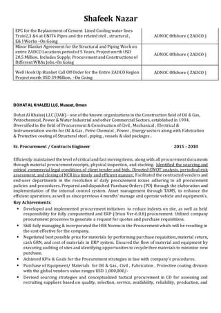 Shafeek Nazar
EPC for the Replacement of Cement Lined Cooling water lines
Train2,3 &4 at UNIT4 Pipes and the related civil , structural ,
E& I Works –On Going
ADNOC Offshore ( ZADCO )
Minor Blanket Agreement for the Structural and Piping Work on
entire ZADCO Locations period of 5 Years, Project worth USD
20.5 Million. Includes Supply, Procurement and Constructions of
Different WRAs Jobs.-On Going
ADNOC Offshore ( ZADCO )
Well Hook Up Blanket Call Off Order for the Entire ZADCO Region
Project worth USD 39 Million. –On Going
ADNOC Offshore ( ZADCO )
DOHAT AL KHALEEJ LLC, Muscat, Oman
Dohat Al Khaleej LLC (DAK) - one of the known organizations in the Construction field of Oil & Gas,
Petrochemical, Power & Water Industrial and other Commercial Sectors, established in 1994.
Diversified in the field of Procurement & Construction of Civil , Mechanical , Electrical &
Instrumentation works for Oil & Gas , Petro Chemical , Power , Energy sectors along with Fabrication
& Protective coating of Structural steel , piping , vessels & skid packages .
Sr. Procurement / Contracts Engineer 2015 - 2018
Efficiently maintained the level of critical and fast moving items, along with all procurement documents
through material procurement receipts, physical inspection, and stacking. Identified the sourcing and
critical commercial legal conditions of client tender and bids. Directed SWOT analysis, periodical risk
assessment, and closing of NCR in a timely and efficient manner. Facilitated the contracted vendors and
end-user departments in the resolution of daily procurement issues adhering to all procurement
policies and procedures. Prepared and dispatched Purchase Orders (PO) through the elaboration and
implementation of the internal control system. Asset management through TAMS, to enhance the
efficient operations, as well as since previous 4 months’ manage and operate vehicle and equipment’s.
Key Achievements:
 Developed and implemented procurement initiatives to reduce indents on site, as well as held
responsibility for fully computerized and ERP (Orion Ver-6.0.8) procurement. Utilized company
procurement processes to generate a request for quotes and purchase requisitions.
 Skill fully managing & incorporated the HSE Norms in the Procurement which will be resulting in
the cost effective for the company.
 Negotiated best possible price for materials by performing purchase requisition, material return,
cash GRN, and cost of materials in ERP system. Ensured the flow of material and equipment by
executing auditing of sites andidentifying opportunities to recycle thee materials to minimize new
purchase.
 Achieved KPIs & Goals for the Procurement strategies in line with company’s procedures.
 Purchase of Equipment/ Materials for Oil & Gas , Civil , Fabrication , Protective coating division
with the global vendors value ranges USD 1,000,000/-
 Devised sourcing strategies and conceptualized tactical procurement in CO for assessing and
recruiting suppliers based on quality, selection, service, availability, reliability, production, and
 