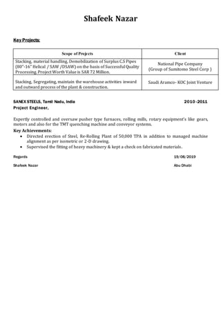 Shafeek Nazar
Key Projects:
Scope of Projects Client
Stacking, material handling, Demobilization of Surplus C.S Pipes
(80”-16” Helical / SAW /DSAW) on the basis of Successful Quality
Processing. Project Worth Value is SAR 72 Million.
National Pipe Company
(Group of Sumitomo Steel Corp )
Stacking, Segregating, maintain the warehouse activities inward
and outward process of the plant & construction.
Saudi Aramco- KOC Joint Venture
SANEX STEELS, Tamil Nadu, India 2010 -2011
Project Engineer,
Expertly controlled and oversaw pusher type furnaces, rolling mills, rotary equipment’s like gears,
motors and also for the TMT quenching machine and conveyor systems.
Key Achievements:
 Directed erection of Steel, Re-Rolling Plant of 50,000 TPA in addition to managed machine
alignment as per isometric or 2-D drawing.
 Supervised the fitting of heavy machinery & kept a check on fabricated materials.
Regards 19/08/2019
Shafeek Nazar Abu Dhabi
 